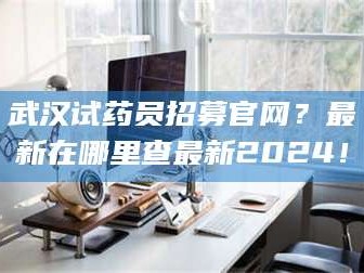 醴陵武汉试药员招募官网？最新在哪里查最新2024！