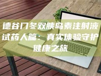 醴陵德谷门冬双胰岛素注射液试药人篇：真实体验守护健康之旅