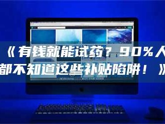 醴陵《有钱就能试药？90%人都不知道这些补贴陷阱！》