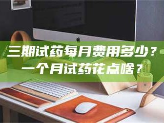 醴陵三期试药每月费用多少？一个月试药花点啥？