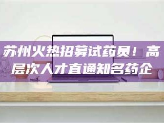 醴陵苏州火热招募试药员！高层次人才直通知名药企