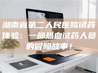 醴陵湖南省第二人民医院试药体验：一部热血试药人员的冒险故事！