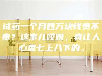 醴陵试药一个月四万块钱贵不贵？这事儿哎呀，真让人心里七上八下的。