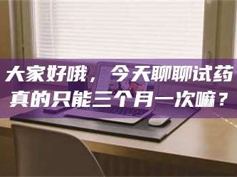 醴陵大家好哦，今天聊聊试药真的只能三个月一次嘛？