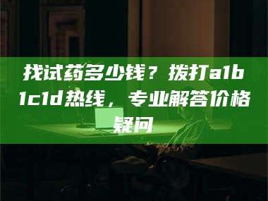 醴陵找试药多少钱？拨打a1b1c1d热线，专业解答价格疑问