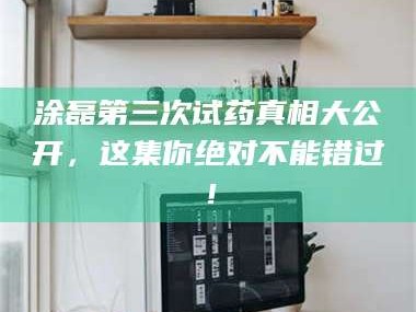 醴陵涂磊第三次试药真相大公开，这集你绝对不能错过！