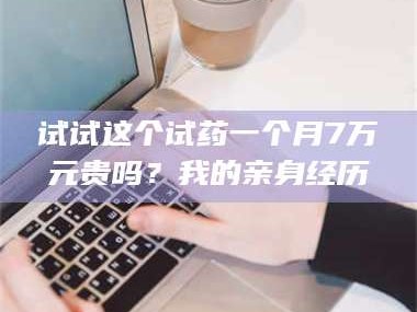 醴陵试试这个试药一个月7万元贵吗？我的亲身经历