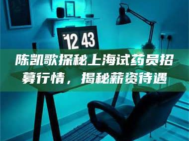 醴陵陈凯歌探秘上海试药员招募行情，揭秘薪资待遇