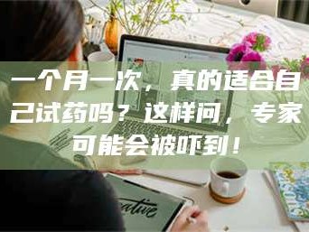 醴陵一个月一次，真的适合自己试药吗？这样问，专家可能会被吓到！