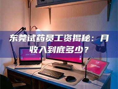 醴陵东莞试药员工资揭秘：月收入到底多少？
