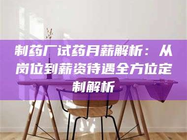 醴陵制药厂试药月薪解析：从岗位到薪资待遇全方位定制解析