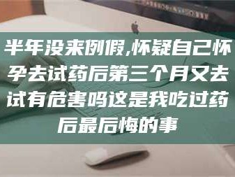 醴陵半年没来例假,怀疑自己怀孕去试药后第三个月又去试有危害吗这是我吃过药后最后悔的事