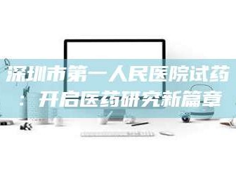 醴陵深圳市第一人民医院试药：开启医药研究新篇章