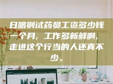 醴陵日喀则试药员工资多少钱一个月, 工作多新鲜啊, 走进这个行当的人还真不少。