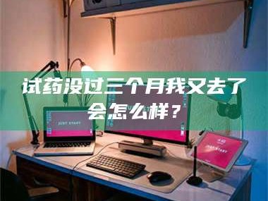 醴陵试药没过三个月我又去了会怎么样？