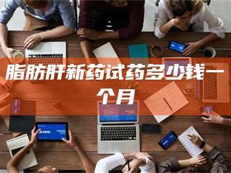 醴陵脂肪肝新药试药多少钱一个月