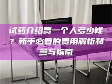 醴陵试药介绍费一个人多少钱？新手必看的费用解析和参与指南