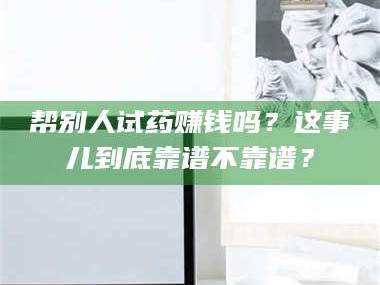 醴陵帮别人试药赚钱吗？这事儿到底靠谱不靠谱？