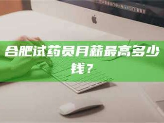 醴陵合肥试药员月薪最高多少钱？