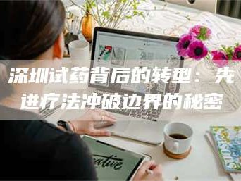 醴陵深圳试药背后的转型：先进疗法冲破边界的秘密