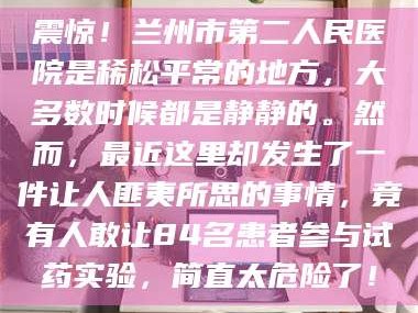 醴陵震惊！兰州市第二人民医院是稀松平常的地方，大多数时候都是静静的。然而，最近这里却发生了一件让人匪夷所思的事情，竟有人敢让84名患者参与试药实验，简直太危险了！