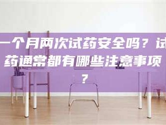 醴陵一个月两次试药安全吗？试药通常都有哪些注意事项？