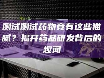 醴陵测试测试药物竟有这些猫腻？揭开药品研发背后的趣闻