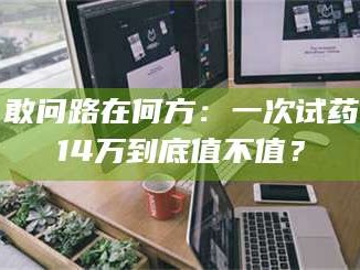 醴陵敢问路在何方：一次试药14万到底值不值？