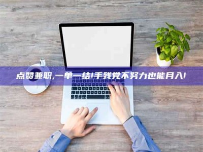 醴陵点赞兼职,一单一结!手残党不努力也能月入!