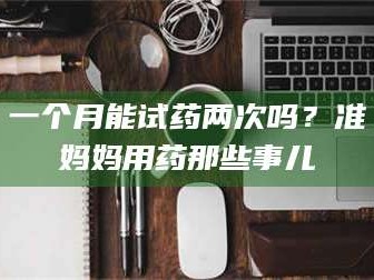 醴陵一个月能试药两次吗？准妈妈用药那些事儿