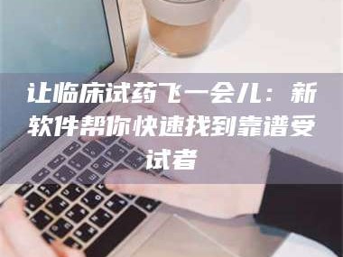 醴陵让临床试药飞一会儿：新软件帮你快速找到靠谱受试者