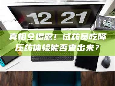 醴陵真相全揭露！试药员吃降压药体检能否查出来？