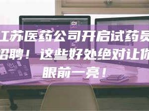 醴陵江苏医药公司开启试药员招聘！这些好处绝对让你眼前一亮！