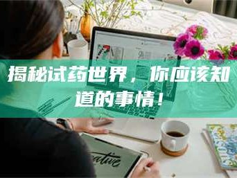 醴陵揭秘试药世界，你应该知道的事情！
