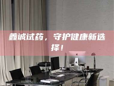 醴陵鑫诚试药，守护健康新选择！
