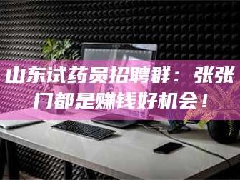 醴陵山东试药员招聘群：张张门都是赚钱好机会！