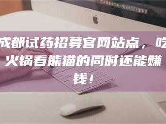 醴陵成都试药招募官网站点，吃火锅看熊猫的同时还能赚钱！