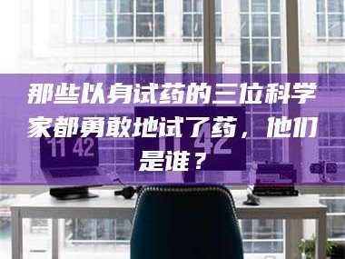 醴陵那些以身试药的三位科学家都勇敢地试了药，他们是谁？