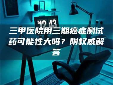 醴陵三甲医院用三期***测试药可能性大吗？附权威解答