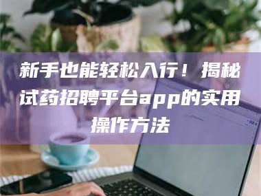 醴陵新手也能轻松入行！揭秘试药招聘平台app的实用操作方法