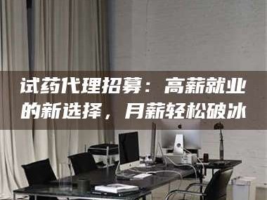 醴陵试药代理招募：高薪就业的新选择，月薪轻松破冰