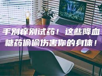 醴陵手别痒别试药！这些降血糖药偷偷伤害你的身体！