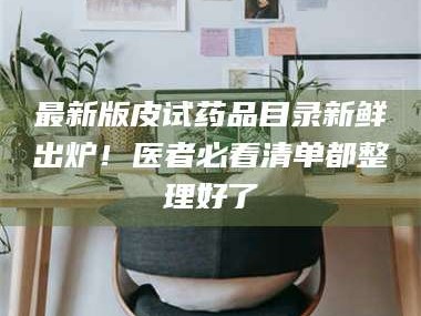 醴陵最新版皮试药品目录新鲜出炉！医者必看清单都整理好了