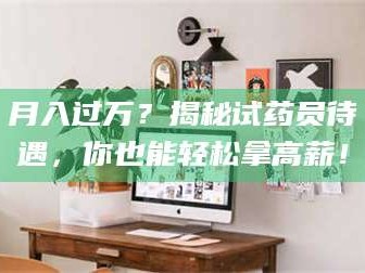 醴陵月入过万？揭秘试药员待遇，你也能轻松拿高薪！