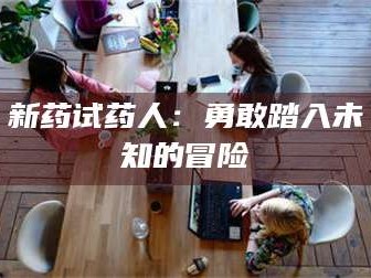 醴陵新药试药人：勇敢踏入未知的冒险
