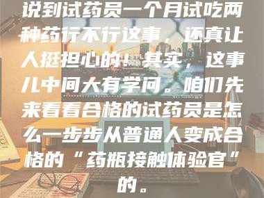 醴陵说到试药员一个月试吃两种药行不行这事，还真让人挺担心的！其实，这事儿中间大有学问。咱们先来看看合格的试药员是怎么一步步从普通人变成合格的“药瓶接触体验官”的。