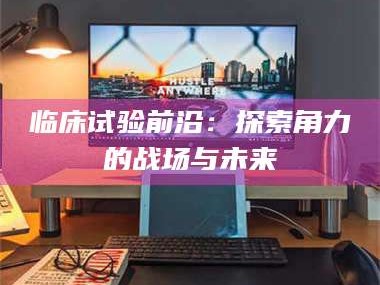 醴陵临床试验前沿：探索角力的战场与未来
