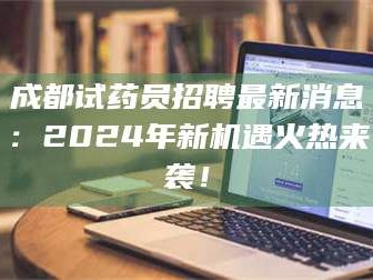 醴陵成都试药员招聘最新消息：2024年新机遇火热来袭！