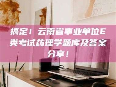 醴陵搞定！云南省事业单位E类考试药理学题库及答案分享！
