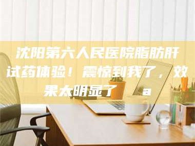 醴陵沈阳第六人民医院脂肪肝试药体验！震惊到我了，效果太明显了💪